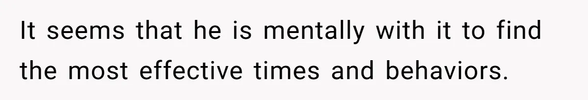 It seems that he is mentally with it to find the most effective times and behaviors.