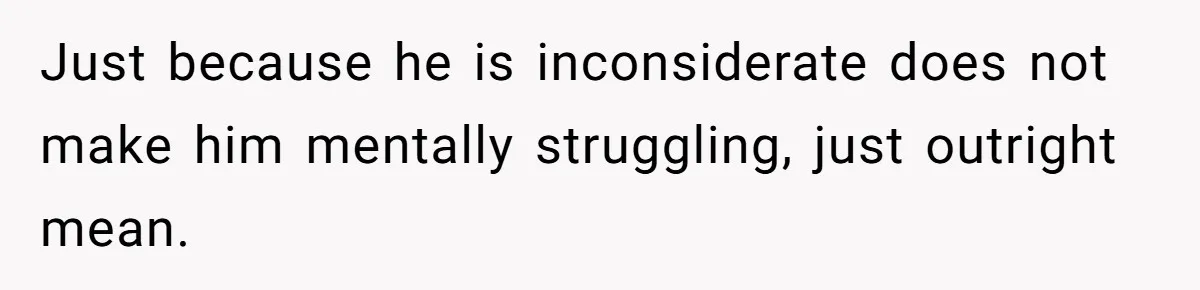 Just because he is inconsiderate does not make him mentally struggling, just outright mean.