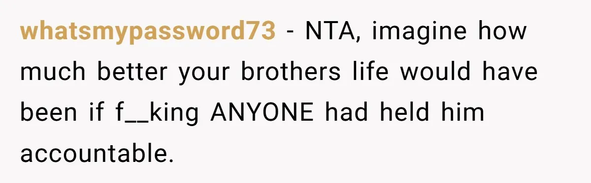 whatsmypassword73 − NTA, imagine how much better your brothers life would have been if f__king ANYONE had held him accountable.