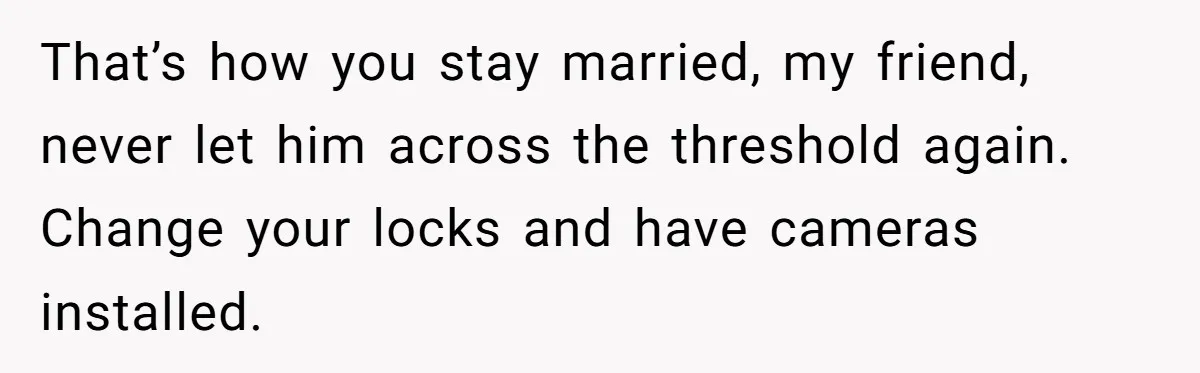 That’s how you stay married, my friend, never let him across the threshold again. Change your locks and have cameras installed.
