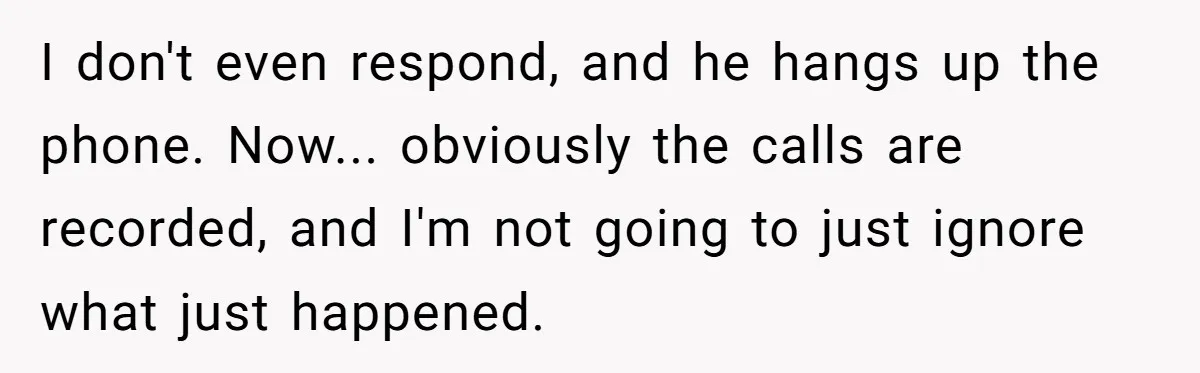 I don't even respond, and he hangs up the phone. Now... obviously the calls are recorded, and I'm not going to just ignore what just happened.