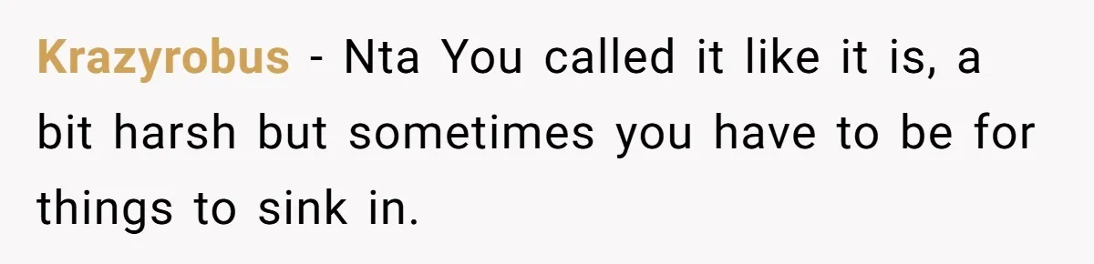 Krazyrobus − Nta You called it like it is, a bit harsh but sometimes you have to be for things to sink in.
