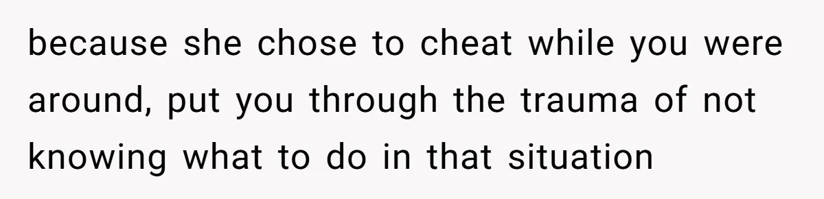 because she chose to cheat while you were around, put you through the trauma of not knowing what to do in that situation
