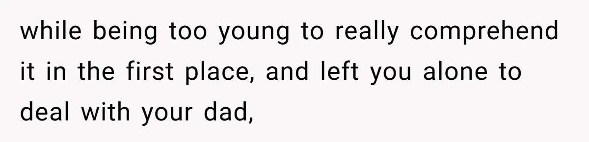 while being too young to really comprehend it in the first place, and left you alone to deal with your dad,