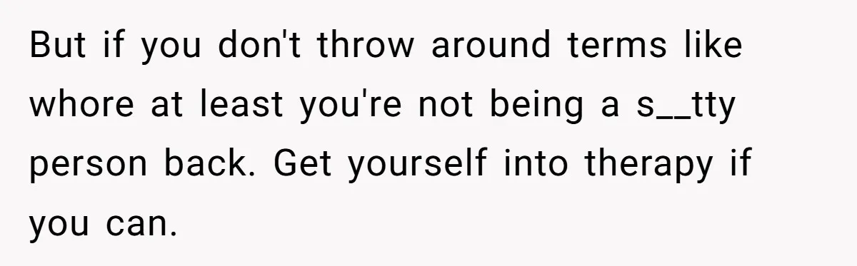 But if you don't throw around terms like whore at least you're not being a s__tty person back. Get yourself into therapy if you can.