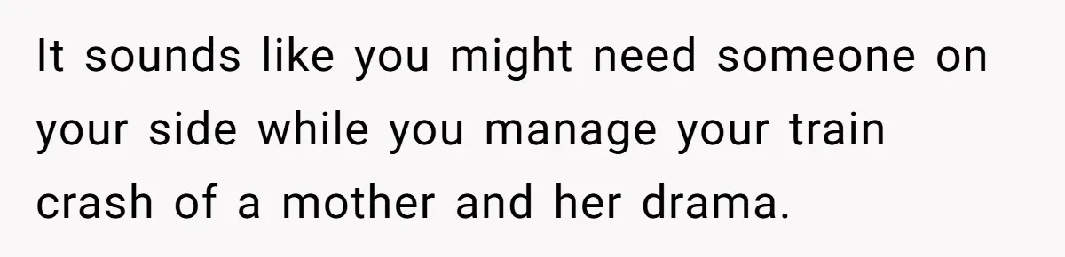It sounds like you might need someone on your side while you manage your train crash of a mother and her drama.