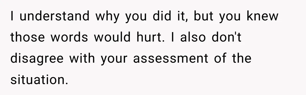 I understand why you did it, but you knew those words would hurt. I also don't disagree with your assessment of the situation.