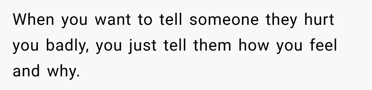 When you want to tell someone they hurt you badly, you just tell them how you feel and why.