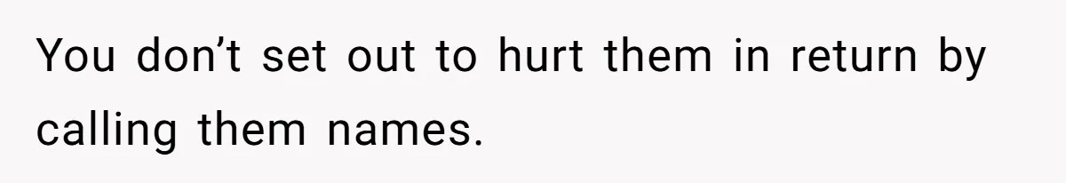 You don’t set out to hurt them in return by calling them names.