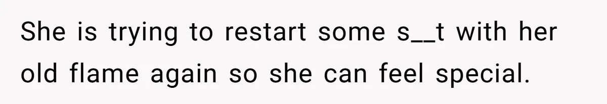 She is trying to restart some s__t with her old flame again so she can feel special.