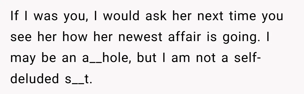 If I was you, I would ask her next time you see her how her newest affair is going. I may be an a__hole, but I am not a self-deluded...