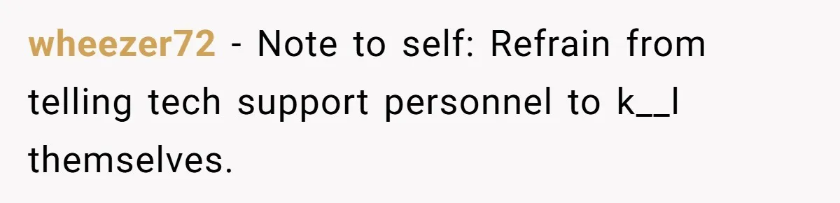 wheezer72 − Note to self: Refrain from telling tech support personnel to k__l themselves.