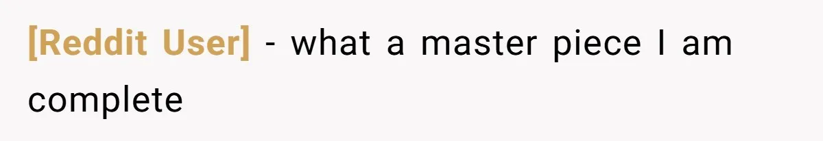 [Reddit User] − what a master piece I am complete