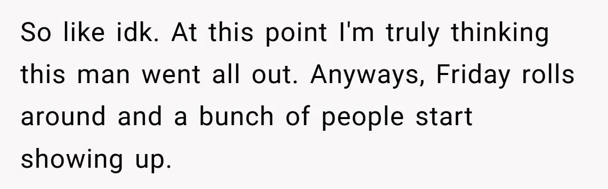 So like idk. At this point I'm truly thinking this man went all out. Anyways, Friday rolls around and a bunch of people start showing up.