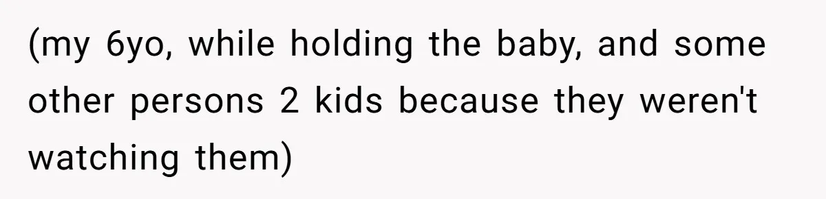 (my 6yo, while holding the baby, and some other persons 2 kids because they weren't watching them)