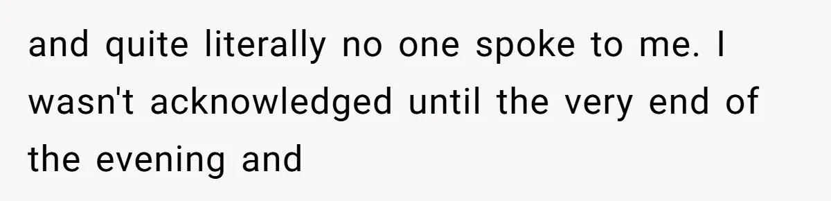 and quite literally no one spoke to me. I wasn't acknowledged until the very end of the evening and