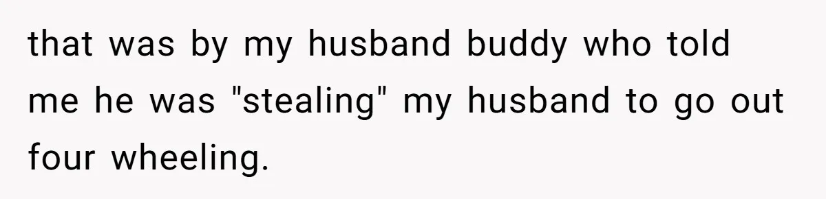 that was by my husband buddy who told me he was "stealing" my husband to go out four wheeling.