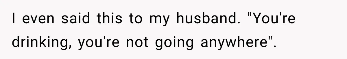 I even said this to my husband. "You're drinking, you're not going anywhere".