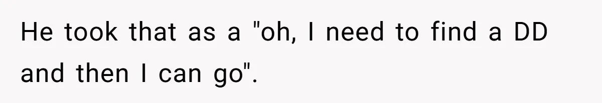 He took that as a "oh, I need to find a DD and then I can go".
