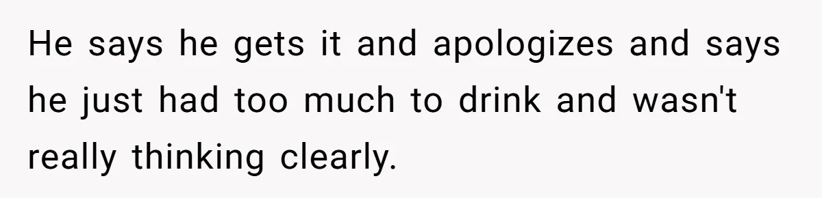 He says he gets it and apologizes and says he just had too much to drink and wasn't really thinking clearly.