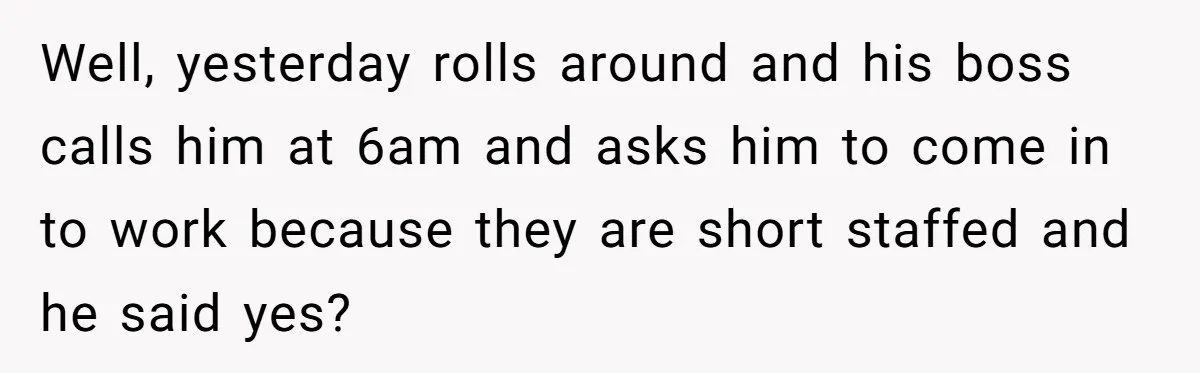 Well, yesterday rolls around and his boss calls him at 6am and asks him to come in to work because they are short staffed and he said yes?