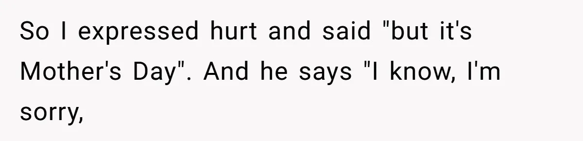 So I expressed hurt and said "but it's Mother's Day". And he says "I know, I'm sorry,