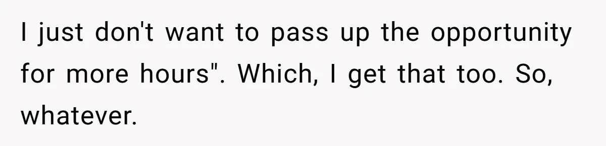 I just don't want to pass up the opportunity for more hours". Which, I get that too. So, whatever.
