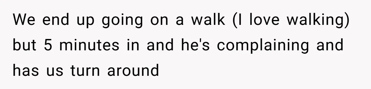 We end up going on a walk (I love walking) but 5 minutes in and he's complaining and has us turn around