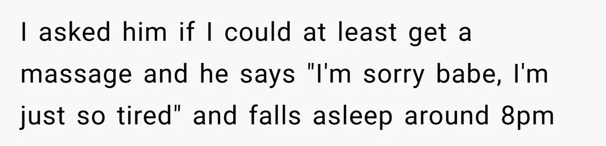 I asked him if I could at least get a massage and he says "I'm sorry babe, I'm just so tired" and falls asleep around 8pm