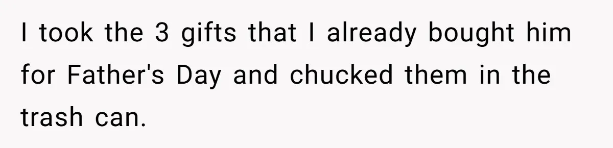 I took the 3 gifts that I already bought him for Father's Day and chucked them in the trash can.