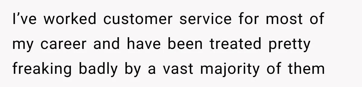 I’ve worked customer service for most of my career and have been treated pretty freaking badly by a vast majority of them