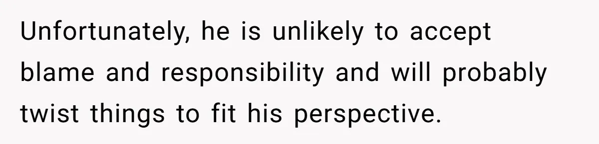 Unfortunately, he is unlikely to accept blame and responsibility and will probably twist things to fit his perspective.