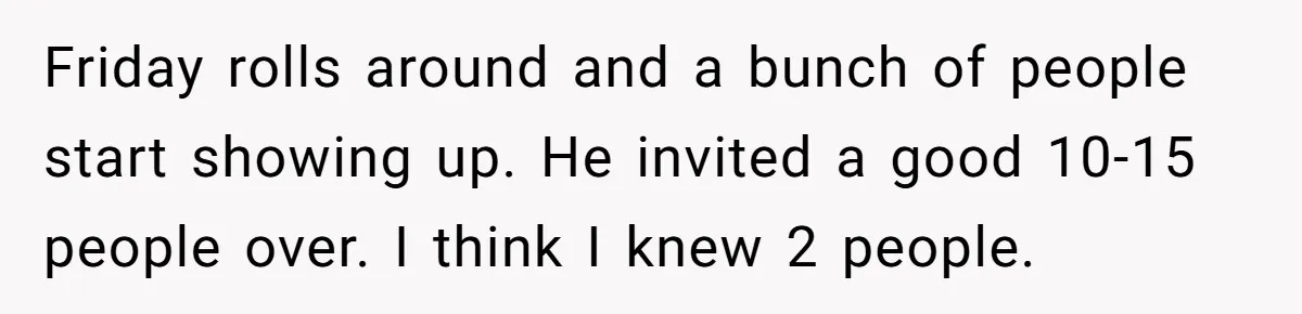 Friday rolls around and a bunch of people start showing up. He invited a good 10-15 people over. I think I knew 2 people.