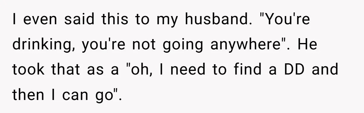 I even said this to my husband. "You're drinking, you're not going anywhere". He took that as a "oh, I need to find a DD and then I can go".