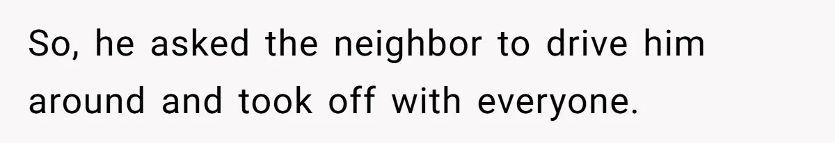 So, he asked the neighbor to drive him around and took off with everyone.