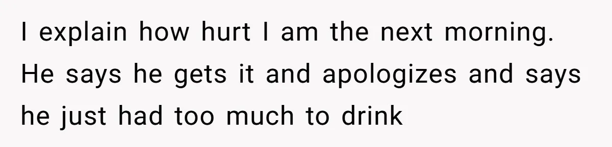 I explain how hurt I am the next morning. He says he gets it and apologizes and says he just had too much to drink