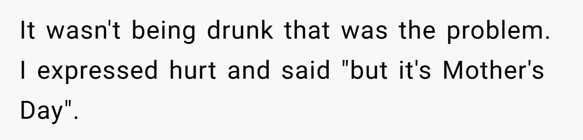 It wasn't being drunk that was the problem. I expressed hurt and said "but it's Mother's Day".
