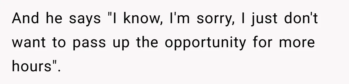 And he says "I know, I'm sorry, I just don't want to pass up the opportunity for more hours".