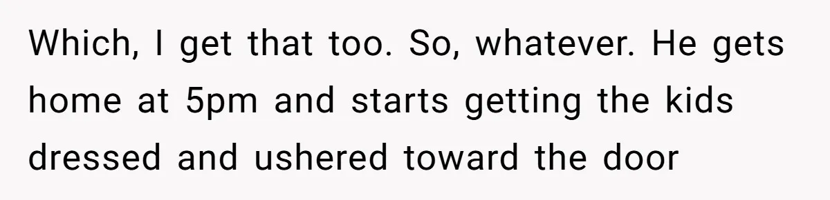 Which, I get that too. So, whatever. He gets home at 5pm and starts getting the kids dressed and ushered toward the door