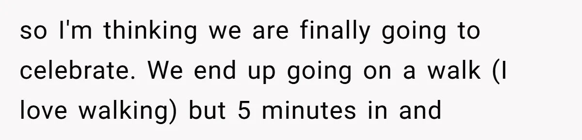 so I'm thinking we are finally going to celebrate. We end up going on a walk (I love walking) but 5 minutes in and