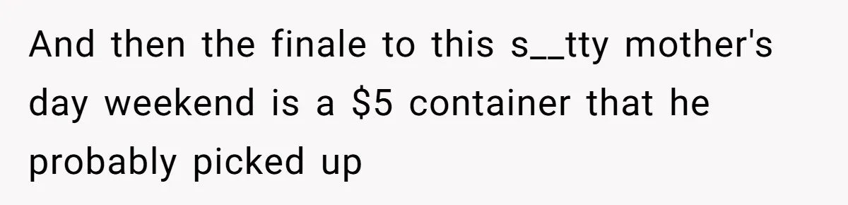 And then the finale to this s__tty mother's day weekend is a $5 container that he probably picked up