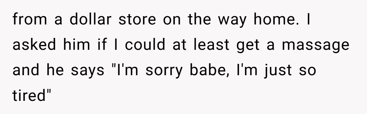 from a dollar store on the way home. I asked him if I could at least get a massage and he says "I'm sorry babe, I'm just so tired"