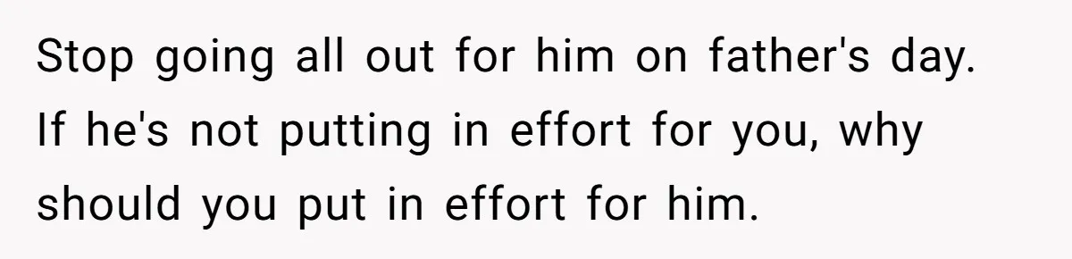 Stop going all out for him on father's day. If he's not putting in effort for you, why should you put in effort for him.