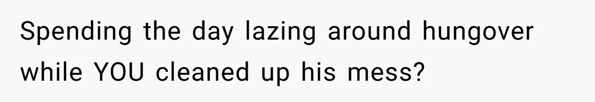 Spending the day lazing around hungover while YOU cleaned up his mess?