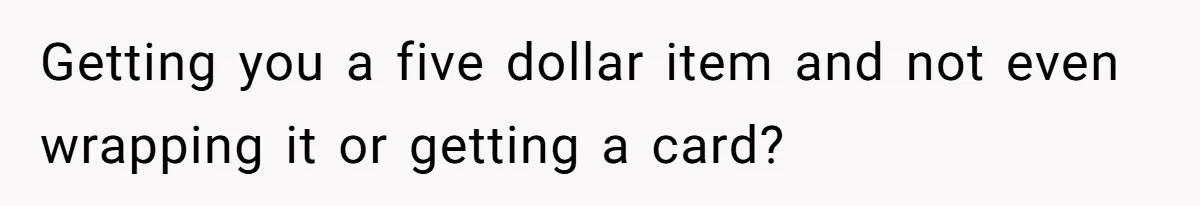 Getting you a five dollar item and not even wrapping it or getting a card?