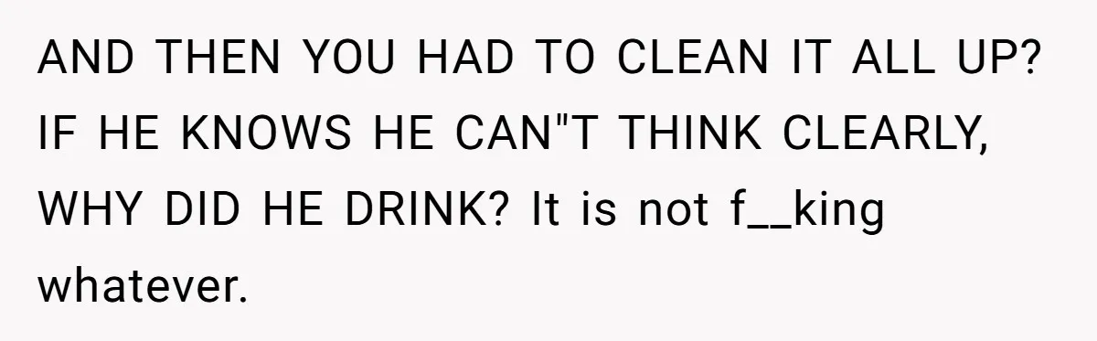 AND THEN YOU HAD TO CLEAN IT ALL UP? IF HE KNOWS HE CAN"T THINK CLEARLY, WHY DID HE DRINK? It is not f__king whatever.