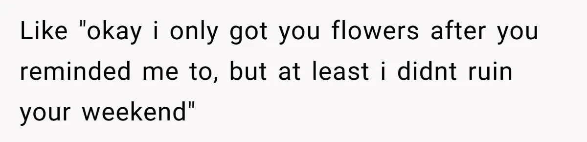Like "okay i only got you flowers after you reminded me to, but at least i didnt ruin your weekend"