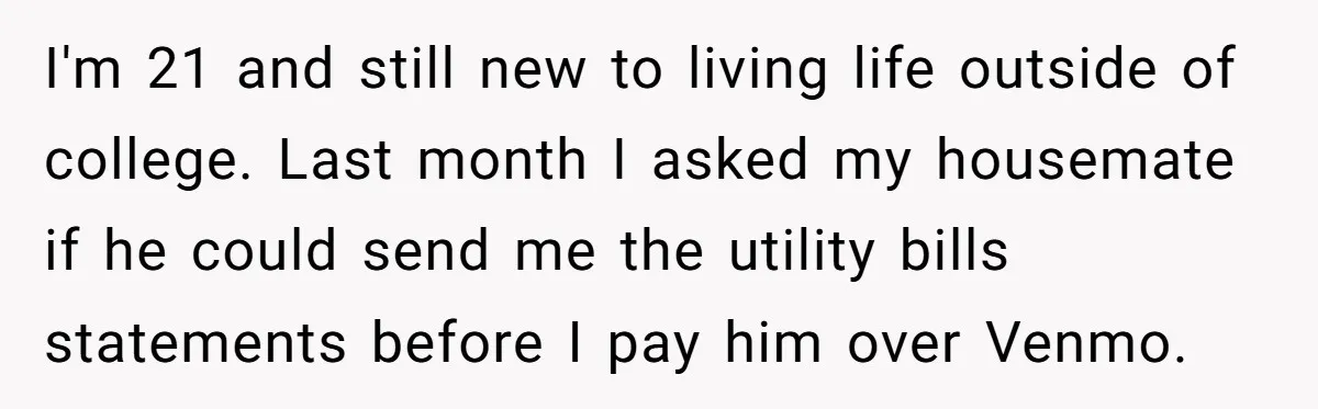I'm 21 and still new to living life outside of college. Last month I asked my housemate if he could send me the utility bills statements before I pay him...