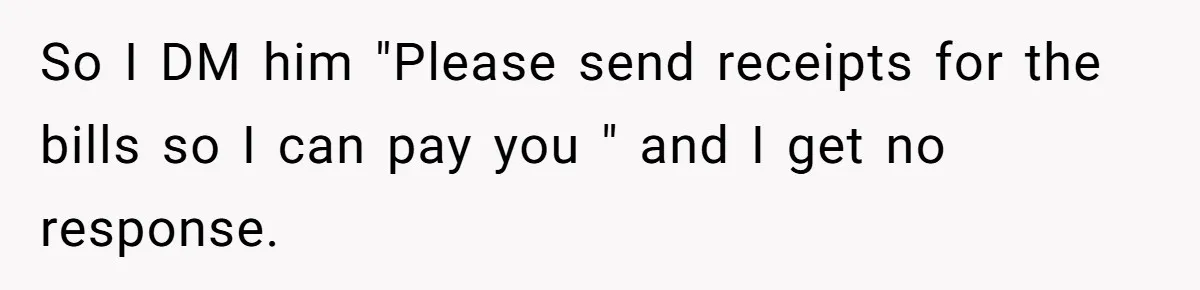 So I DM him "Please send receipts for the bills so I can pay you " and I get no response.