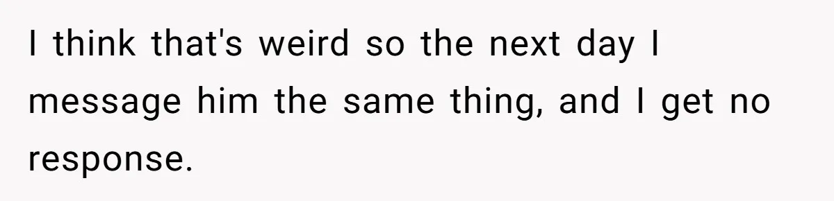 I think that's weird so the next day I message him the same thing, and I get no response.